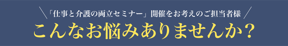 「仕事と介護の両立支援セミナー」開催をお考えのご担当者様、こんなお悩みありませんか?